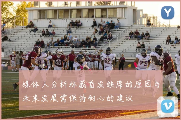 媒体人分析林葳首发缺席的原因与未来发展需保持耐心的建议