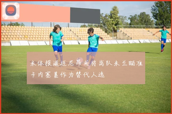 米体报道迈尼昂或将离队米兰瞄准卡内塞基作为替代人选