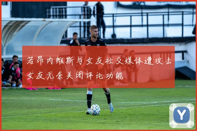 若昂内维斯与女友社交媒体遭攻击女友无奈关闭评论功能