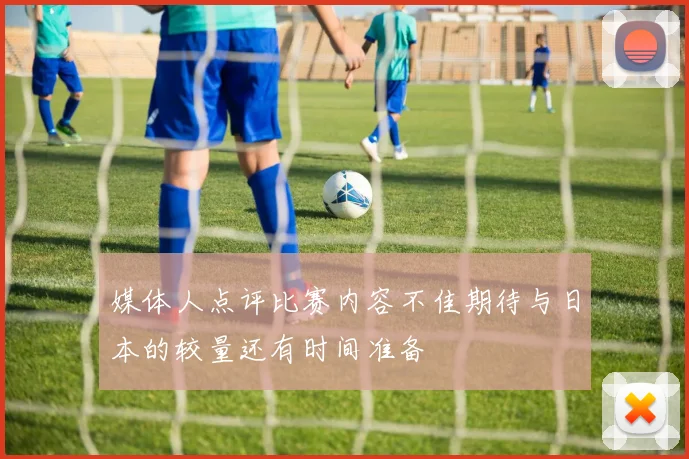 媒体人点评比赛内容不佳期待与日本的较量还有时间准备