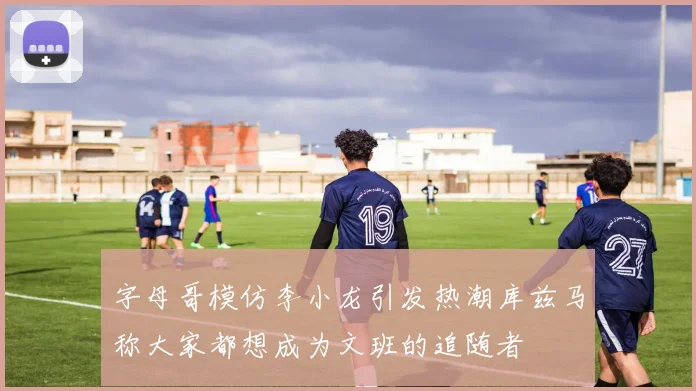 字母哥模仿李小龙引发热潮库兹马称大家都想成为文班的追随者