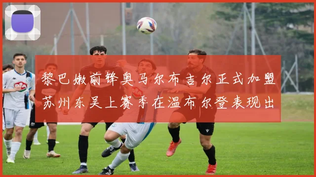 黎巴嫩前锋奥马尔布吉尔正式加盟苏州东吴上赛季在温布尔登表现出色