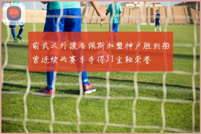 前武汉外援洛佩斯加盟神户胜利船曾连续两赛季夺得J1金靴荣誉