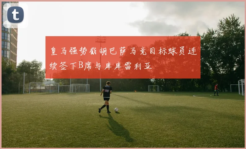 皇马强势截胡巴萨马竞目标球员连续签下B席与库库雷利亚