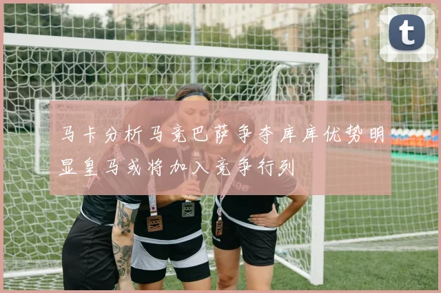 马卡分析马竞巴萨争夺库库优势明显皇马或将加入竞争行列