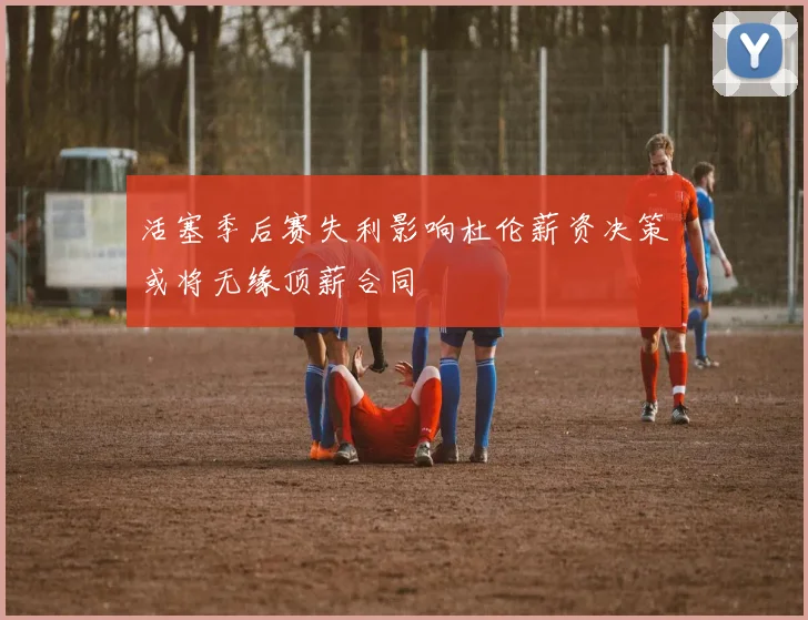 活塞季后赛失利影响杜伦薪资决策或将无缘顶薪合同