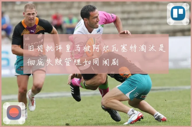 旧将批评皇马被阿尔瓦塞特淘汰是彻底失败管理如同闹剧