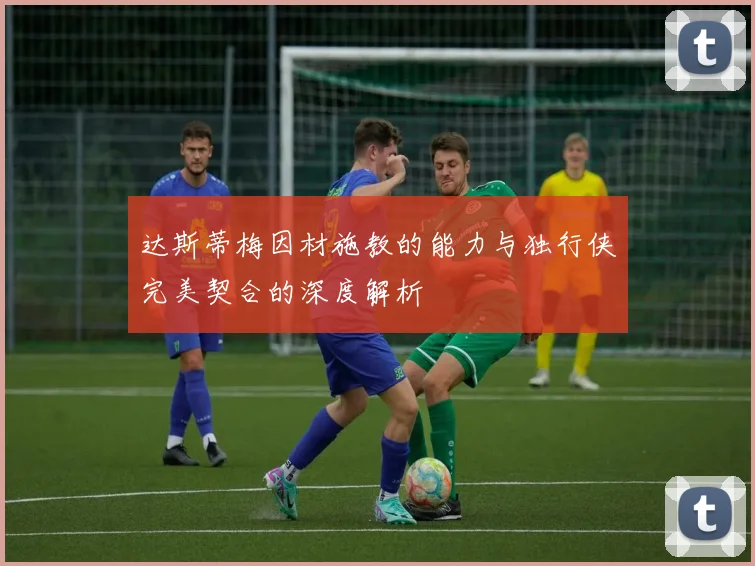 达斯蒂梅因材施教的能力与独行侠完美契合的深度解析