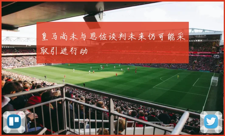 皇马尚未与恩佐谈判未来仍可能采取引进行动