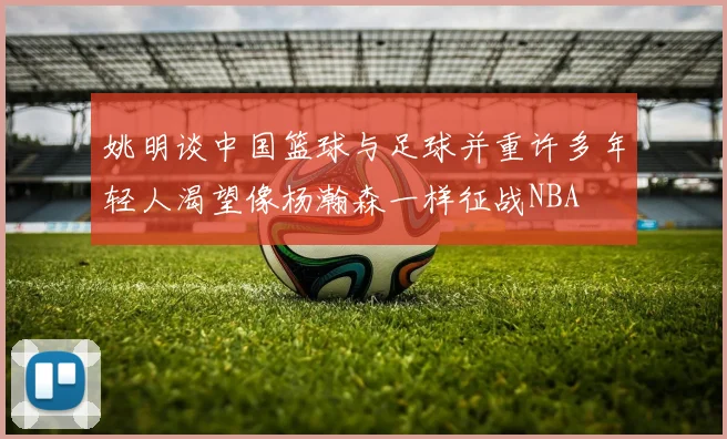 姚明谈中国篮球与足球并重许多年轻人渴望像杨瀚森一样征战NBA