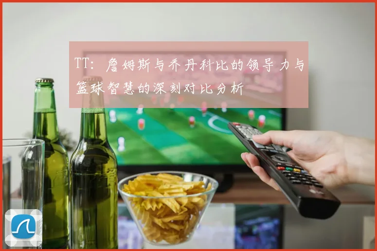TT：詹姆斯与乔丹科比的领导力与篮球智慧的深刻对比分析